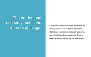 Companies like Amazon, Uber and Airbnb are
offering services via on-demand platforms.
Digital convenience is increasingly becoming
non-negotiable, where consumers demand
goods and services that are just a click away.
The on-demand
economy meets the
internet of things.
 