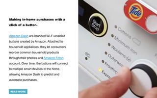 Making in-home purchases with a
click of a button.
Amazon Dash are branded Wi-Fi enabled
buttons created by Amazon. Attached to
household appliances, they let consumers
reorder common household products
through their phones and Amazon Fresh
account. Over time, the buttons will connect
to multiple smart devices in the home,
allowing Amazon Dash to predict and
automate purchases.
READ MORE
 