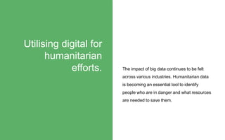 The impact of big data continues to be felt
across various industries. Humanitarian data
is becoming an essential tool to identify
people who are in danger and what resources
are needed to save them.
Utilising digital for
humanitarian
efforts.
 