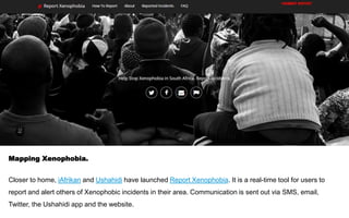 Mapping Xenophobia.
Closer to home, iAfrikan and Ushahidi have launched Report Xenophobia. It is a real-time tool for users to
report and alert others of Xenophobic incidents in their area. Communication is sent out via SMS, email,
Twitter, the Ushahidi app and the website.
 