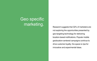 Research suggests that 32% of marketers are
not exploring the opportunities presented by
geo-targeting technology for delivering
location-based notifications. Popular mobile
geolocation-centered campaigns continue to
drive customer loyalty; the space is ripe for
innovative and experimental ideas.
Geo specific
marketing.
 