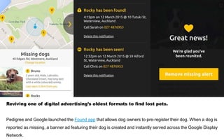 Reviving one of digital advertising’s oldest formats to find lost pets.
Pedigree and Google launched the Found app that allows dog owners to pre-register their dog. When a dog is
reported as missing, a banner ad featuring their dog is created and instantly served across the Google Display
Network.
 