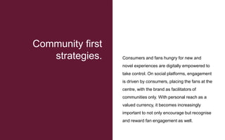 Consumers and fans hungry for new and
novel experiences are digitally empowered to
take control. On social platforms, engagement
is driven by consumers, placing the fans at the
centre, with the brand as facilitators of
communities only. With personal reach as a
valued currency, it becomes increasingly
important to not only encourage but recognise
and reward fan engagement as well.
Community first
strategies.
 