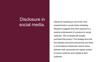 Influencer marketing is one of the most
powerful tools in social media marketing.
Research suggests that when exposed to a
positive endorsement of a product on social
networks, 16% of people will actually
purchase that product. The strategy blurs the
line between personal and business and there
is a fine balance influencers need to strike
between both sponsored and regular content
to remain authentic and credible to their
audience.
Disclosure in
social media.
 
