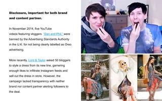 Disclosure, important for both brand
and content partner.
In November 2014, five YouTube
videos featuring vloggers “Dan and Phil,” were
banned by the Advertising Standards Authority
in the U.K. for not being clearly labelled as Oreo
advertising.
More recently, Lord & Taylor asked 50 bloggers
to style a dress from its new line, garnering
enough likes to infiltrate Instagram feeds and
sell out the dress in store. However, the
campaign lacked transparency with neither
brand nor content partner alerting followers to
the deal.
 
