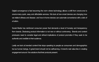 Digital convergence is fast becoming the norm where technology allows a shift from one-to-one to
one-to-many quick, easy and affordable services. We look at how smart devices are changing how
we relate to illness and disease and how in-home devices can automate convenience with a click of
a button.
Social Media has reinforced consumer power that demands a level of honesty and transparency
from brands. Disclosing product information is not new or without controversy. Brands and content
producers need to consider legal and ethical implications of product promotion if they seek to be
authenticand credible to their audience.
Lastly we look at branded content that stops speaking to people as consumers and demographics
but as human beings. A great brand should not be self-serving. A brand’s real value lies in creating
engagement around the solutions thattheir productspresent.
 