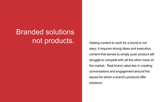 Getting content to work for a brand is not
easy; it requires strong ideas and execution,
content that serves to simply push product will
struggle to compete with all the other noise on
the market. Real brand value lies in creating
conversations and engagement around the
issues for which a brand’s products offer
solutions.
Branded solutions
not products.
 