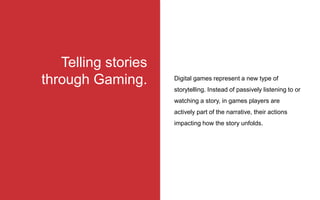 Digital games represent a new type of
storytelling. Instead of passively listening to or
watching a story, in games players are
actively part of the narrative, their actions
impacting how the story unfolds.
Telling stories
through Gaming.
 
