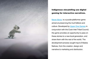 Indigenous storytelling use digital
gaming for interactive narratives.
Never Alone, is a puzzle-platformer game
aimed at preserving the Inuit folklore and
culture. Developed by Upper One Games in
conjunction with the Cook Inlet Tribal Council,
the game provides an opportunity to pass on
these stories to a new local generation, and
share them with the rest of the world. The
development process sought input of Alaska
Natives, from the creation, design and
narrative to marketing and distribution.
 