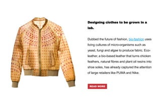 Designing clothes to be grown in a
lab.
Dubbed the future of fashion, bio-fashion uses
living cultures of micro-organisms such as
yeast, fungi and algae to produce fabric. Eco-
leather, a bio-based leather that turns chicken
feathers, natural fibres and plant oil resins into
shoe soles, has already captured the attention
of large retailers like PUMA and Nike.
READ MORE
 