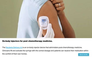 On-body injectors for post chemotherapy medicine.
The Neulasta Delivery kit is an on-body injector device that administers post-chemotherapy medicine.
Clinicians fill and activate the syringe with the correct dosage and patients can receive their medication within
the comfort of their own homes. READ MORE
 