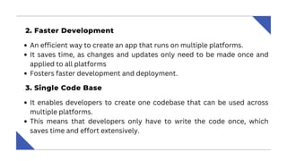 2‍
. Faster Development ‍
An efficient way to create an app that runs on multiple platforms.
It saves time, as changes and updates only need to be made once and
applied to all platforms
Fosters faster development and deployment.
‍
3. Single Code Base ‍
It enables developers to create one codebase that can be used across
multiple platforms.
This means that developers only have to write the code once, which
saves time and effort extensively.
 