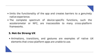 limits the functionality of the app and creates barriers to a genuinely
native experience.
The complete spectrum of device-specific functions, such the
accelerometer or NFC, are inaccessible to many cross-platform
frameworks.
‍
3. Not-So Strong UX ‍
Animations, transitions, and gestures are examples of native UX
elements that cross-platform apps are unable to use.
 