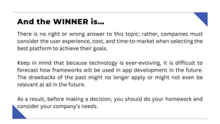 And the WINNER is…
There is no right or wrong answer to this topic; rather, companies must
consider the user experience, cost, and time-to-market when selecting the
best platform to achieve their goals.
Keep in mind that because technology is ever-evolving, it is difficult to
forecast how frameworks will be used in app development in the future.
The drawbacks of the past might no longer apply or might not even be
relevant at all in the future.
As a result, before making a decision, you should do your homework and
consider your company's needs.
 