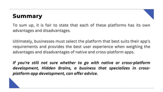 Summary
To sum up, it is fair to state that each of these platforms has its own
advantages and disadvantages.
Ultimately, businesses must select the platform that best suits their app's
requirements and provides the best user experience when weighing the
advantages and disadvantages of native and cross-platform apps.
If you're still not sure whether to go with native or cross-platform
development, Hidden Brains, a business that specializes in cross-
platform app development, can offer advice.
 