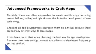 Advanced Frameworks to Craft Apps
Certainly, there are other approaches to create mobile apps, including
cross-platform, native, and hybrid ones, thanks to the development of new
technology.
Choosing an app development approach might be difficult because there
are so many different ways to create apps.
It has been noted that when choosing the best mobile app development
framework to create an app, business executives and developers frequently
get into conflict.
 