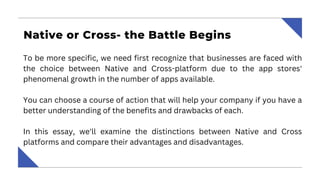 Native or Cross- the Battle Begins
To be more specific, we need first recognize that businesses are faced with
the choice between Native and Cross-platform due to the app stores'
phenomenal growth in the number of apps available.
You can choose a course of action that will help your company if you have a
better understanding of the benefits and drawbacks of each.
In this essay, we'll examine the distinctions between Native and Cross
platforms and compare their advantages and disadvantages.
 