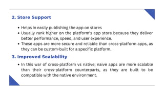 Helps in easily publishing the app on stores
Usually rank higher on the platform’s app store because they deliver
better performance, speed, and user experience.
These apps are more secure and reliable than cross-platform apps, as
they can be custom-built for a specific platform.
2. Store Support
3. Improved Scalability
In this war of cross-platform vs native; naive apps are more scalable
than their cross-platform counterparts, as they are built to be
compatible with the native environment.
 