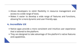 Allows developers to relish flexibility in resource management and
access to a wide range of tools.
Makes it easier to develop a wide range of features and functions,
allowing for a more dynamic and user-friendly app.
4. Incredible UX
Native apps provide a more consistent and intuitive user experience
that is tailored to the platform.
They are designed to take advantage of the platform’s native features
and capabilities.
 