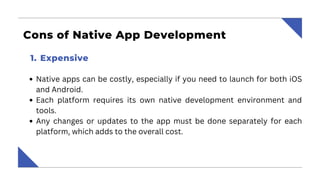 Cons of Native App Development
Native apps can be costly, especially if you need to launch for both iOS
and Android.
Each platform requires its own native development environment and
tools.
Any changes or updates to the app must be done separately for each
platform, which adds to the overall cost.
Expensive
1.
 