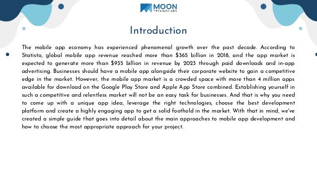 Introduction
The mobile app economy has experienced phenomenal growth over the past decade. According to
Statista, global mobile app revenue reached more than $365 billion in 2018, and the app market is
expected to generate more than $935 billion in revenue by 2023 through paid downloads and in-app
advertising. Businesses should have a mobile app alongside their corporate website to gain a competitive
edge in the market. However, the mobile app market is a crowded space with more than 4 million apps
available for download on the Google Play Store and Apple App Store combined. Establishing yourself in
such a competitive and relentless market will not be an easy task for businesses. And that is why you need
to come up with a unique app idea, leverage the right technologies, choose the best development
platform and create a highly engaging app to get a solid foothold in the market. With that in mind, we've
created a simple guide that goes into detail about the main approaches to mobile app development and
how to choose the most appropriate approach for your project.
 