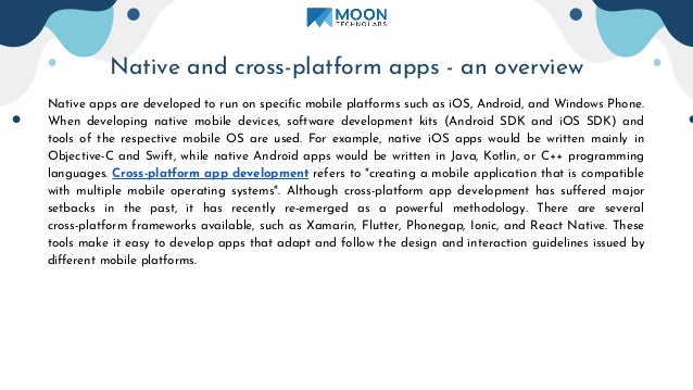 Native and cross-platform apps - an overview
Native apps are developed to run on speciﬁc mobile platforms such as iOS, Android, and Windows Phone.
When developing native mobile devices, software development kits (Android SDK and iOS SDK) and
tools of the respective mobile OS are used. For example, native iOS apps would be written mainly in
Objective-C and Swift, while native Android apps would be written in Java, Kotlin, or C++ programming
languages. Cross-platform app development refers to "creating a mobile application that is compatible
with multiple mobile operating systems". Although cross-platform app development has suﬀered major
setbacks in the past, it has recently re-emerged as a powerful methodology. There are several
cross-platform frameworks available, such as Xamarin, Flutter, Phonegap, Ionic, and React Native. These
tools make it easy to develop apps that adapt and follow the design and interaction guidelines issued by
diﬀerent mobile platforms.
 