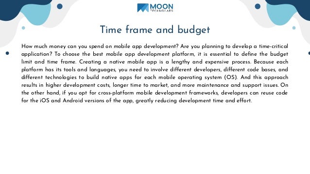 Time frame and budget
How much money can you spend on mobile app development? Are you planning to develop a time-critical
application? To choose the best mobile app development platform, it is essential to deﬁne the budget
limit and time frame. Creating a native mobile app is a lengthy and expensive process. Because each
platform has its tools and languages, you need to involve diﬀerent developers, diﬀerent code bases, and
diﬀerent technologies to build native apps for each mobile operating system (OS). And this approach
results in higher development costs, longer time to market, and more maintenance and support issues. On
the other hand, if you opt for cross-platform mobile development frameworks, developers can reuse code
for the iOS and Android versions of the app, greatly reducing development time and eﬀort.
 