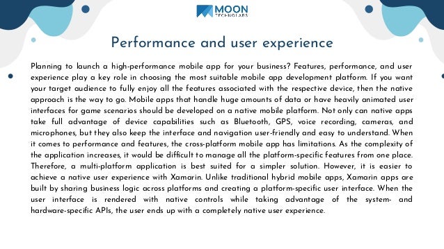 Performance and user experience
Planning to launch a high-performance mobile app for your business? Features, performance, and user
experience play a key role in choosing the most suitable mobile app development platform. If you want
your target audience to fully enjoy all the features associated with the respective device, then the native
approach is the way to go. Mobile apps that handle huge amounts of data or have heavily animated user
interfaces for game scenarios should be developed on a native mobile platform. Not only can native apps
take full advantage of device capabilities such as Bluetooth, GPS, voice recording, cameras, and
microphones, but they also keep the interface and navigation user-friendly and easy to understand. When
it comes to performance and features, the cross-platform mobile app has limitations. As the complexity of
the application increases, it would be difficult to manage all the platform-speciﬁc features from one place.
Therefore, a multi-platform application is best suited for a simpler solution. However, it is easier to
achieve a native user experience with Xamarin. Unlike traditional hybrid mobile apps, Xamarin apps are
built by sharing business logic across platforms and creating a platform-speciﬁc user interface. When the
user interface is rendered with native controls while taking advantage of the system- and
hardware-speciﬁc APIs, the user ends up with a completely native user experience.
 