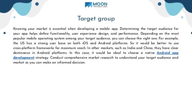 Target group
Knowing your market is essential when developing a mobile app. Determining the target audience for
your app helps deﬁne functionality, user experience design, and performance. Depending on the most
popular mobile operating system among your target audience, you can choose the right one. For example,
the US has a strong user base on both iOS and Android platforms. So it would be better to use
cross-platform frameworks for maximum reach. In other markets, such as India and China, they have clear
dominance in Android platforms. In this case, it would be ideal to choose a native Android app
development strategy. Conduct comprehensive market research to understand your target audience and
market so you can make an informed decision.
 
