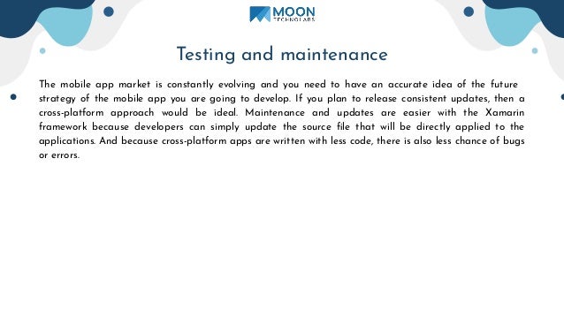 Testing and maintenance
The mobile app market is constantly evolving and you need to have an accurate idea of the future
strategy of the mobile app you are going to develop. If you plan to release consistent updates, then a
cross-platform approach would be ideal. Maintenance and updates are easier with the Xamarin
framework because developers can simply update the source ﬁle that will be directly applied to the
applications. And because cross-platform apps are written with less code, there is also less chance of bugs
or errors.
 