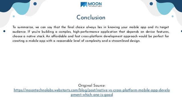 Conclusion
To summarize, we can say that the ﬁnal choice always lies in knowing your mobile app and its target
audience. If you're building a complex, high-performance application that depends on device features,
choose a native stack. An aﬀordable and fast cross-platform development approach would be perfect for
creating a mobile app with a reasonable level of complexity and a streamlined design.
Original Source:
https://moontechnolabs.webstarts.com/blog/post/native-vs-cross-platform-mobile-app-develo
pment-which-one-is-good
 