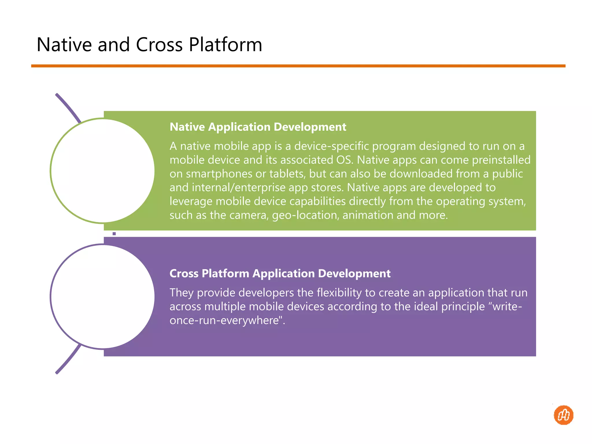 Native and Cross Platform 
Native Application Development 
A native mobile app is a device-specific program designed to run on a 
mobile device and its associated OS. Native apps can come preinstalled 
on smartphones or tablets, but can also be downloaded from a public 
and internal/enterprise app stores. Native apps are developed to 
leverage mobile device capabilities directly from the operating system, 
such as the camera, geo-location, animation and more. 
Cross Platform Application Development 
They provide developers the flexibility to create an application that run 
across multiple mobile devices according to the ideal principle “write-once- 
run-everywhere". 
 