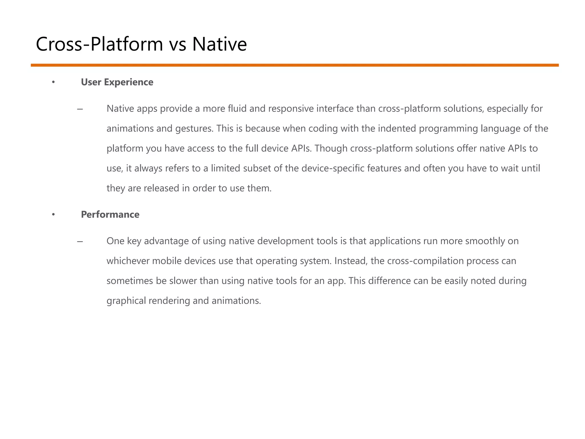Cross-Platform vs Native 
• User Experience 
– Native apps provide a more fluid and responsive interface than cross-platform solutions, especially for 
animations and gestures. This is because when coding with the indented programming language of the 
platform you have access to the full device APIs. Though cross-platform solutions offer native APIs to 
use, it always refers to a limited subset of the device-specific features and often you have to wait until 
they are released in order to use them. 
• Performance 
– One key advantage of using native development tools is that applications run more smoothly on 
whichever mobile devices use that operating system. Instead, the cross-compilation process can 
sometimes be slower than using native tools for an app. This difference can be easily noted during 
graphical rendering and animations. 
 