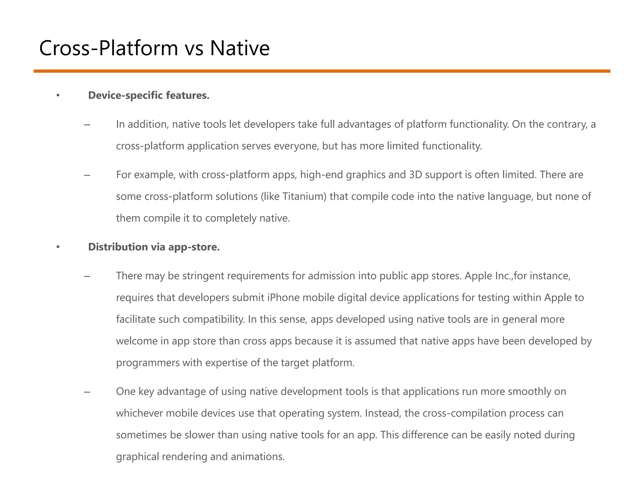 Cross-Platform vs Native 
• Device-specific features. 
– In addition, native tools let developers take full advantages of platform functionality. On the contrary, a 
cross-platform application serves everyone, but has more limited functionality. 
– For example, with cross-platform apps, high-end graphics and 3D support is often limited. There are 
some cross-platform solutions (like Titanium) that compile code into the native language, but none of 
them compile it to completely native. 
• Distribution via app-store. 
– There may be stringent requirements for admission into public app stores. Apple Inc.,for instance, 
requires that developers submit iPhone mobile digital device applications for testing within Apple to 
facilitate such compatibility. In this sense, apps developed using native tools are in general more 
welcome in app store than cross apps because it is assumed that native apps have been developed by 
programmers with expertise of the target platform. 
– One key advantage of using native development tools is that applications run more smoothly on 
whichever mobile devices use that operating system. Instead, the cross-compilation process can 
sometimes be slower than using native tools for an app. This difference can be easily noted during 
graphical rendering and animations. 
 