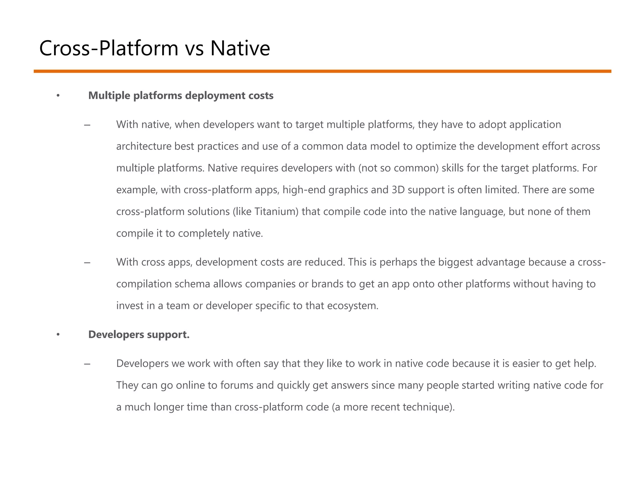 Cross-Platform vs Native 
• Multiple platforms deployment costs 
– With native, when developers want to target multiple platforms, they have to adopt application 
architecture best practices and use of a common data model to optimize the development effort across 
multiple platforms. Native requires developers with (not so common) skills for the target platforms. For 
example, with cross-platform apps, high-end graphics and 3D support is often limited. There are some 
cross-platform solutions (like Titanium) that compile code into the native language, but none of them 
compile it to completely native. 
– With cross apps, development costs are reduced. This is perhaps the biggest advantage because a cross-compilation 
schema allows companies or brands to get an app onto other platforms without having to 
invest in a team or developer specific to that ecosystem. 
• Developers support. 
– Developers we work with often say that they like to work in native code because it is easier to get help. 
They can go online to forums and quickly get answers since many people started writing native code for 
a much longer time than cross-platform code (a more recent technique). 
 