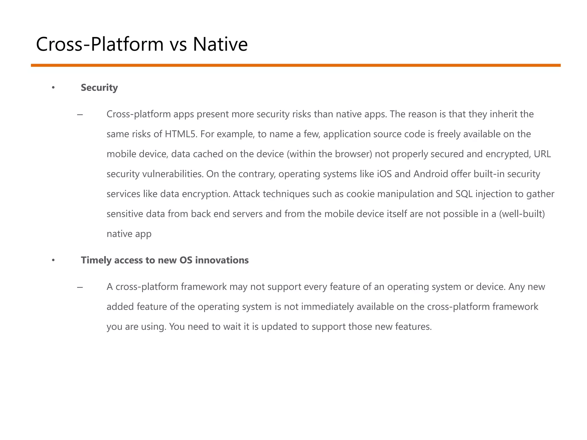 Cross-Platform vs Native 
• Security 
– Cross-platform apps present more security risks than native apps. The reason is that they inherit the 
same risks of HTML5. For example, to name a few, application source code is freely available on the 
mobile device, data cached on the device (within the browser) not properly secured and encrypted, URL 
security vulnerabilities. On the contrary, operating systems like iOS and Android offer built-in security 
services like data encryption. Attack techniques such as cookie manipulation and SQL injection to gather 
sensitive data from back end servers and from the mobile device itself are not possible in a (well-built) 
native app 
• Timely access to new OS innovations 
– A cross-platform framework may not support every feature of an operating system or device. Any new 
added feature of the operating system is not immediately available on the cross-platform framework 
you are using. You need to wait it is updated to support those new features. 
 