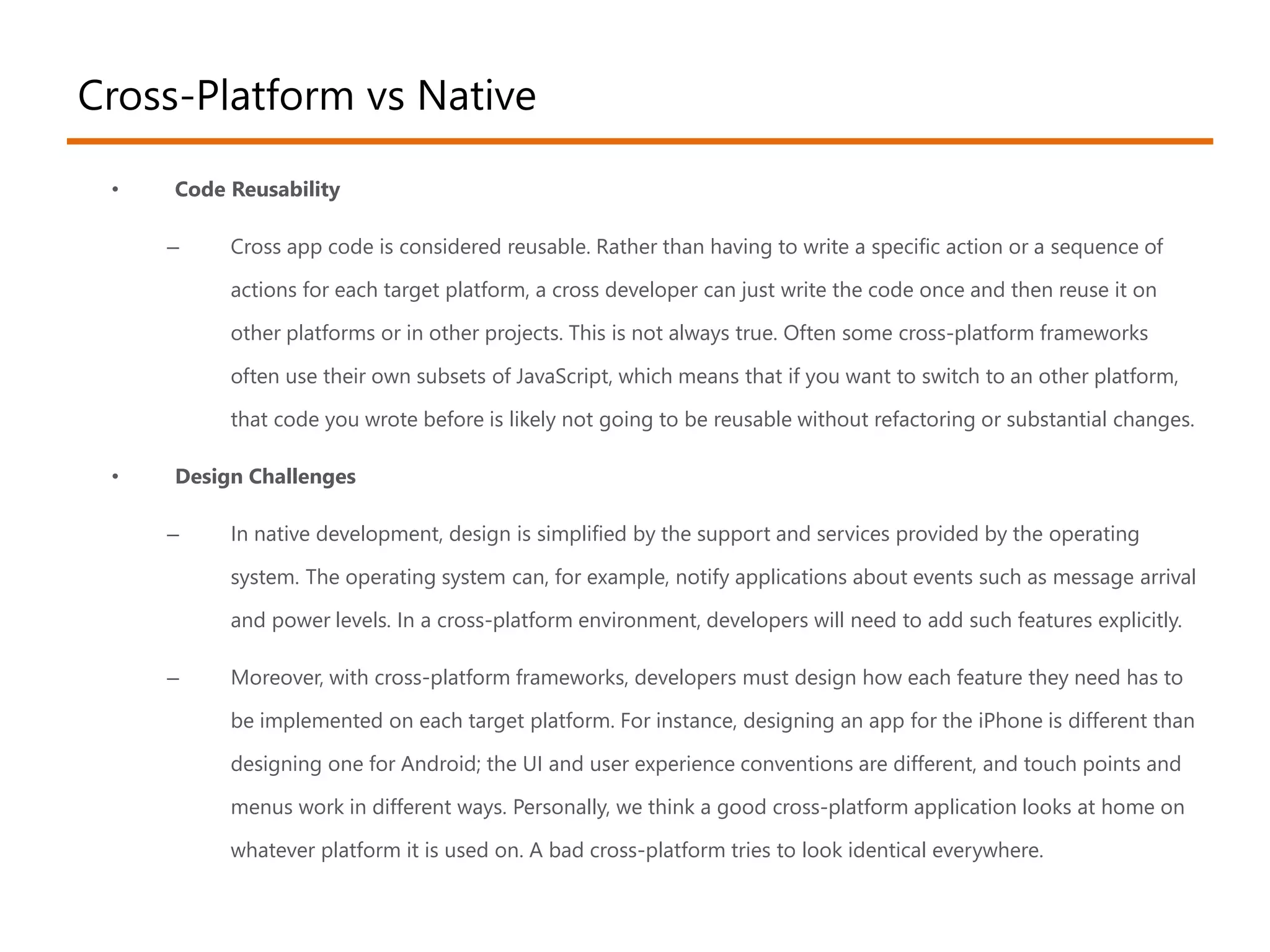 Cross-Platform vs Native 
• Code Reusability 
– Cross app code is considered reusable. Rather than having to write a specific action or a sequence of 
actions for each target platform, a cross developer can just write the code once and then reuse it on 
other platforms or in other projects. This is not always true. Often some cross-platform frameworks 
often use their own subsets of JavaScript, which means that if you want to switch to an other platform, 
that code you wrote before is likely not going to be reusable without refactoring or substantial changes. 
• Design Challenges 
– In native development, design is simplified by the support and services provided by the operating 
system. The operating system can, for example, notify applications about events such as message arrival 
and power levels. In a cross-platform environment, developers will need to add such features explicitly. 
– Moreover, with cross-platform frameworks, developers must design how each feature they need has to 
be implemented on each target platform. For instance, designing an app for the iPhone is different than 
designing one for Android; the UI and user experience conventions are different, and touch points and 
menus work in different ways. Personally, we think a good cross-platform application looks at home on 
whatever platform it is used on. A bad cross-platform tries to look identical everywhere. 
 
