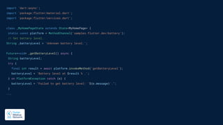 import 'dart:async';
import 'package:flutter/material.dart';
import 'package:flutter/services.dart';
class _MyHomePageState extends State<MyHomePage> {
static const platform = MethodChannel('samples.flutter.dev/battery');
// Get battery level.
String _batteryLevel = 'Unknown battery level.';
Future<void> _getBatteryLevel() async {
String batteryLevel;
try {
final int result = await platform.invokeMethod('getBatteryLevel');
batteryLevel = 'Battery level at $result % .';
} on PlatformException catch (e) {
batteryLevel = "Failed to get battery level: '${e.message}'.";
}
...
 