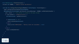 class MainActivity: FlutterActivity() {
private val CHANNEL = "samples.flutter.dev/battery"
override fun configureFlutterEngine(@NonNull flutterEngine: FlutterEngine) {
super.configureFlutterEngine(flutterEngine)
MethodChannel(flutterEngine.dartExecutor.binaryMessenger, CHANNEL).setMethodCallHandler {
call, result -> // This method is invoked on the main thread.
if (call.method == "getBatteryLevel") {
val batteryLevel = getBatteryLevel()
if (batteryLevel != -1) {
result.success(batteryLevel)
} else {
result.error("UNAVAILABLE", "Battery level not available.", null)
}
} else {
result.notImplemented()
}
}
}
}
 
