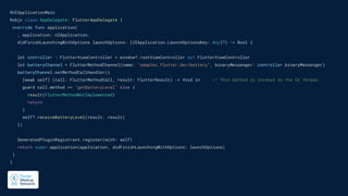 @UIApplicationMain
@objc class AppDelegate: FlutterAppDelegate {
override func application(
_ application: UIApplication,
didFinishLaunchingWithOptions launchOptions: [UIApplication.LaunchOptionsKey: Any]?) -> Bool {
let controller : FlutterViewController = window?.rootViewController as! FlutterViewController
let batteryChannel = FlutterMethodChannel(name: "samples.flutter.dev/battery", binaryMessenger: controller.binaryMessenger)
batteryChannel.setMethodCallHandler({
[weak self] (call: FlutterMethodCall, result: FlutterResult) -> Void in // This method is invoked on the UI thread.
guard call.method == "getBatteryLevel" else {
result(FlutterMethodNotImplemented)
return
}
self?.receiveBatteryLevel(result: result)
})
GeneratedPluginRegistrant.register(with: self)
return super.application(application, didFinishLaunchingWithOptions: launchOptions)
}
}
 