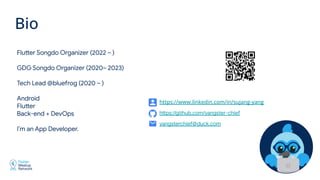 Flutter Songdo Organizer (2022 ~ )
GDG Songdo Organizer (2020~ 2023)
Tech Lead @bluefrog (2020 ~ )
Android
Flutter
Back-end + DevOps
I’m an App Developer.
Bio
yangsterchief@duck.com
https://github.com/yangster-chief
https://www.linkedin.com/in/sujang-yang
 