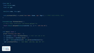 class User {
final String name;
final int age;
User(this.name, this.age);
void printUserInfo() => print('User Name: $name, Age: $age'); // 객체의 정보를 출력하는 메소드
}
Future<String> fetchUserData() {
// 비동기 작업을 시뮬레이션하기 위해 Future.delayed 사용
return Future.delayed(Duration(seconds: 2), () => 'John Doe,30');
}
void main() async {
print('Fetching user data...');
var userData = await fetchUserData(); // 비동기 함수 호출 및 대기
var userDetails = userData.split(',');
var user = User(userDetails[0], int.parse(userDetails[1]));
user.printUserInfo(); // 'User Name: John Doe, Age: 30' 출력
}
 