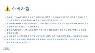 1. 이 발표는 Flutter가 개발자의 삶과 건강에 미치는 긍정적인 영향에 대한 개인적인 견해를 다룹니다. 다른
의견도 존중하며, 여기서 제시된 내용은 일반화하기 어려울 수 있습니다.
2. 발표에서는 Flutter 사용이 작업량 감소, 스트레스 완화, 워크-라이프 밸런스 개선 등을 통해 개발자의 정신
건강에 이점을 제공한다고 주장할 예정입니다.
3. 활발한 Flutter 커뮤니티와 자료가 개발자에게 지원 체계를 제공하여 정신적 안정에 기여한다는 주장을
펼칠 것입니다.
4. 위 내용들은 개인적인 경험과 의견을 바탕으로 한 것이며, 다른 관점과 반론도 있을 수 있음을 인정합니다.
5. 발표 중에는 실제 사례와 개발자 경험담을 활용하여 주장을 뒷받침할 예정이지만, 이러한 경험 사례가
일반화되기 어려울 수 있습니다.
⚠ 주의사항
 
