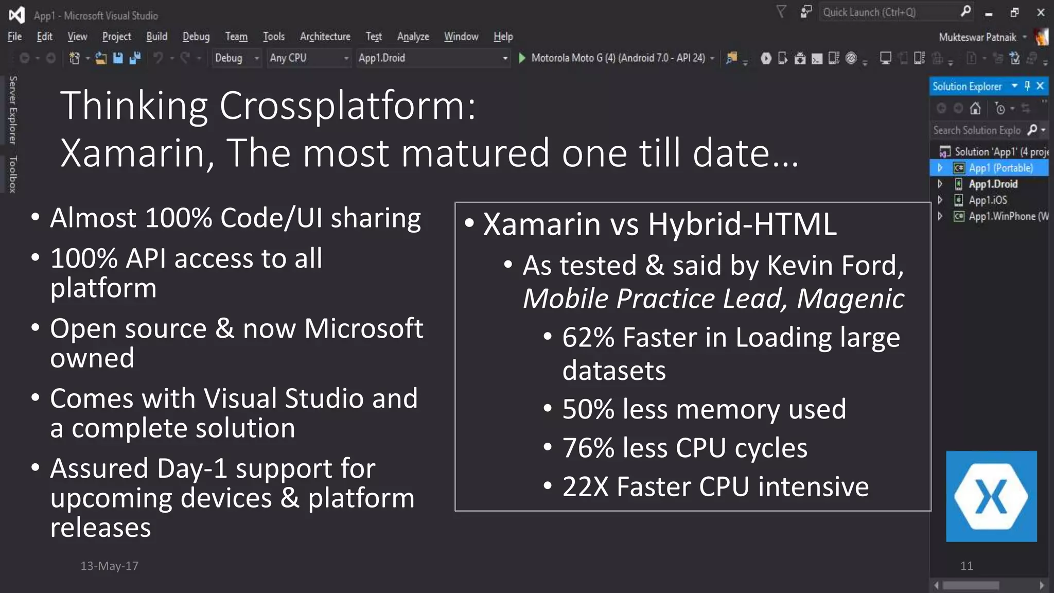 Thinking Crossplatform:
Xamarin, The most matured one till date…
• Almost 100% Code/UI sharing
• 100% API access to all
platform
• Open source & now Microsoft
owned
• Comes with Visual Studio and
a complete solution
• Assured Day-1 support for
upcoming devices & platform
releases
13-May-17 11
• Xamarin vs Hybrid-HTML
• As tested & said by Kevin Ford,
Mobile Practice Lead, Magenic
• 62% Faster in Loading large
datasets
• 50% less memory used
• 76% less CPU cycles
• 22X Faster CPU intensive
 