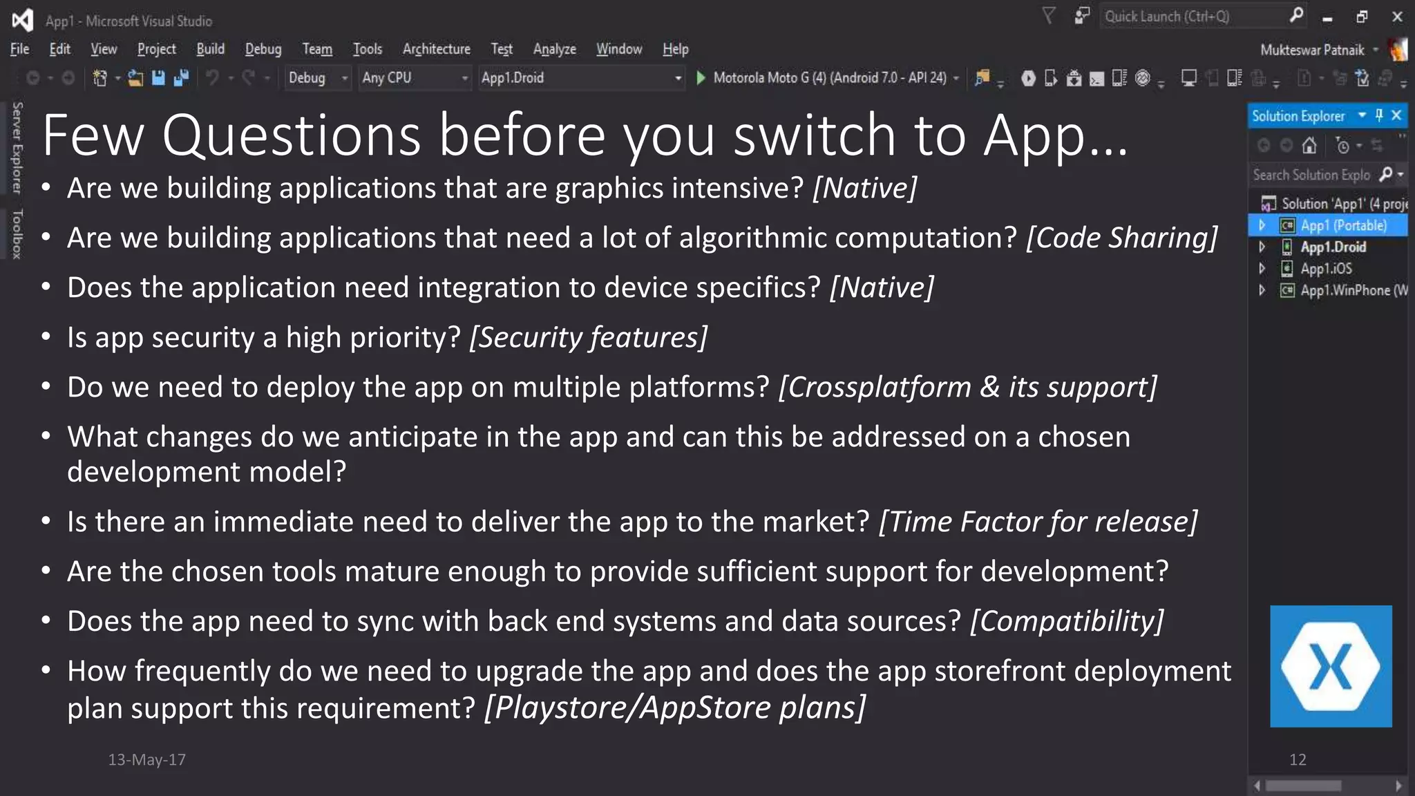 Few Questions before you switch to App…
• Are we building applications that are graphics intensive? [Native]
• Are we building applications that need a lot of algorithmic computation? [Code Sharing]
• Does the application need integration to device specifics? [Native]
• Is app security a high priority? [Security features]
• Do we need to deploy the app on multiple platforms? [Crossplatform & its support]
• What changes do we anticipate in the app and can this be addressed on a chosen
development model?
• Is there an immediate need to deliver the app to the market? [Time Factor for release]
• Are the chosen tools mature enough to provide sufficient support for development?
• Does the app need to sync with back end systems and data sources? [Compatibility]
• How frequently do we need to upgrade the app and does the app storefront deployment
plan support this requirement? [Playstore/AppStore plans]
13-May-17 12
 