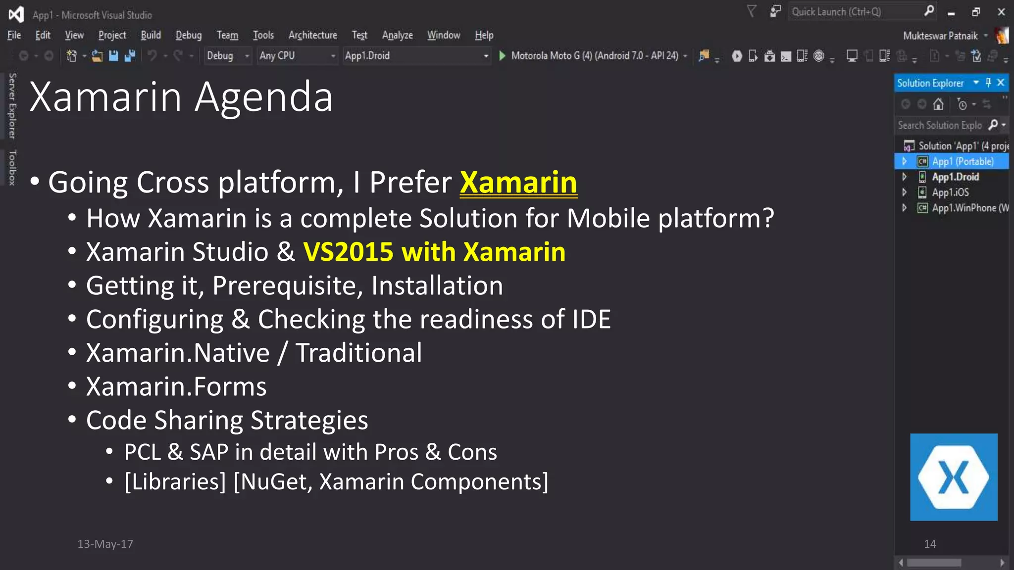 Xamarin Agenda
• Going Cross platform, I Prefer Xamarin
• How Xamarin is a complete Solution for Mobile platform?
• Xamarin Studio & VS2015 with Xamarin
• Getting it, Prerequisite, Installation
• Configuring & Checking the readiness of IDE
• Xamarin.Native / Traditional
• Xamarin.Forms
• Code Sharing Strategies
• PCL & SAP in detail with Pros & Cons
• [Libraries] [NuGet, Xamarin Components]
13-May-17 14
 