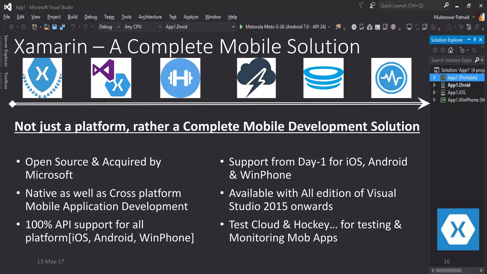 Xamarin – A Complete Mobile Solution
• Open Source & Acquired by
Microsoft
• Native as well as Cross platform
Mobile Application Development
• 100% API support for all
platform[iOS, Android, WinPhone]
• Support from Day-1 for iOS, Android
& WinPhone
• Available with All edition of Visual
Studio 2015 onwards
• Test Cloud & Hockey… for testing &
Monitoring Mob Apps
Not just a platform, rather a Complete Mobile Development Solution
13-May-17 16
 