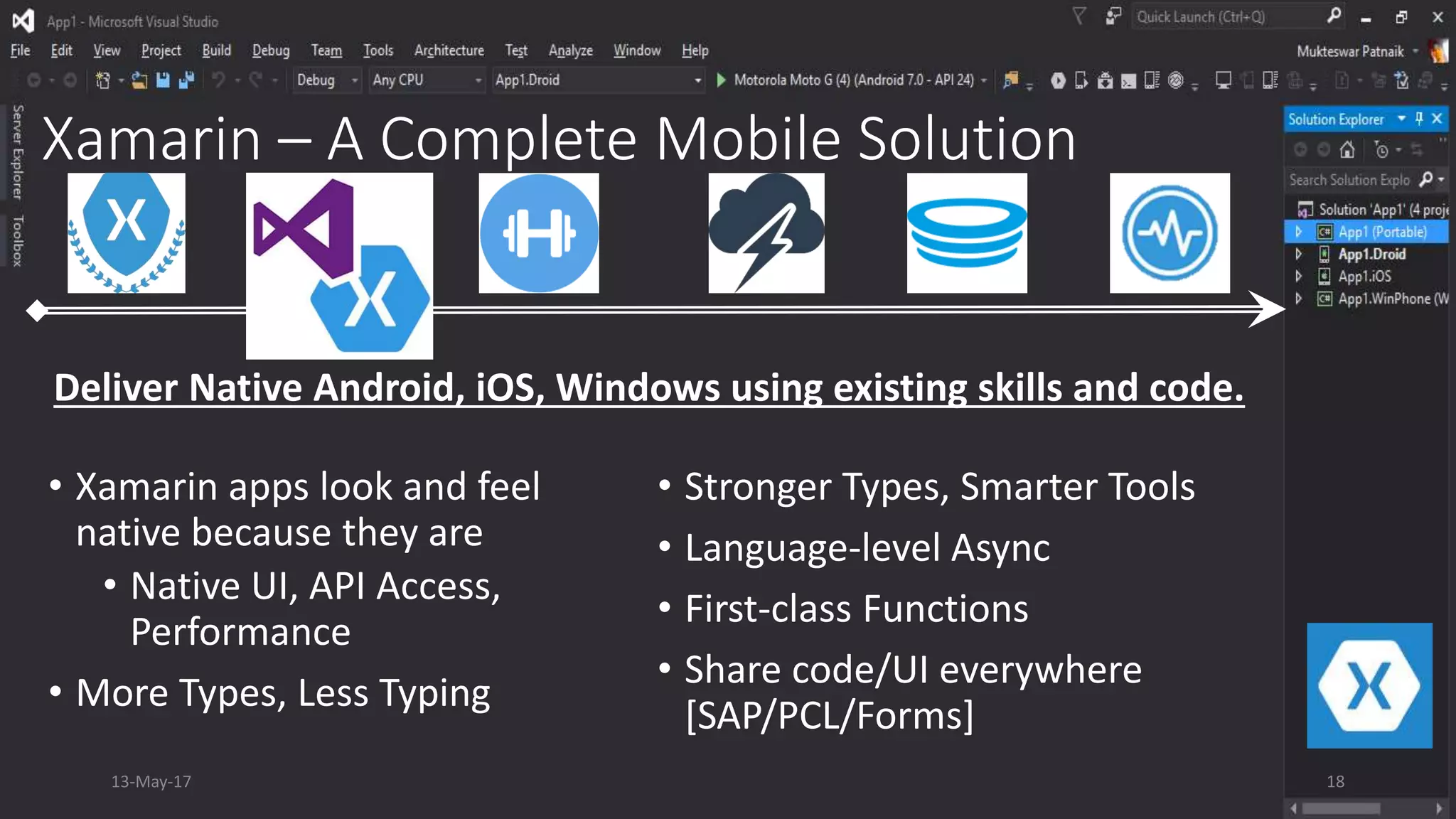 Xamarin – A Complete Mobile Solution
• Xamarin apps look and feel
native because they are
• Native UI, API Access,
Performance
• More Types, Less Typing
• Stronger Types, Smarter Tools
• Language-level Async
• First-class Functions
• Share code/UI everywhere
[SAP/PCL/Forms]
Deliver Native Android, iOS, Windows using existing skills and code.
13-May-17 18
 