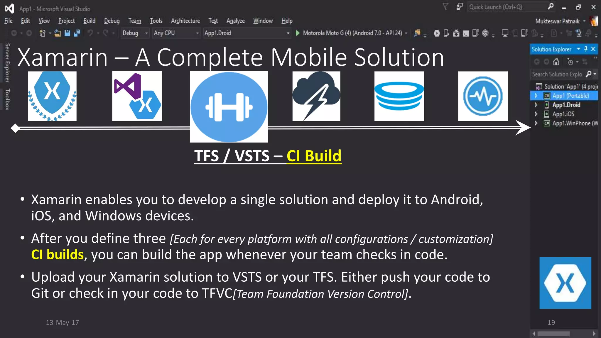 Xamarin – A Complete Mobile Solution
• Xamarin enables you to develop a single solution and deploy it to Android,
iOS, and Windows devices.
• After you define three [Each for every platform with all configurations / customization]
CI builds, you can build the app whenever your team checks in code.
• Upload your Xamarin solution to VSTS or your TFS. Either push your code to
Git or check in your code to TFVC[Team Foundation Version Control].
TFS / VSTS – CI Build
13-May-17 19
 