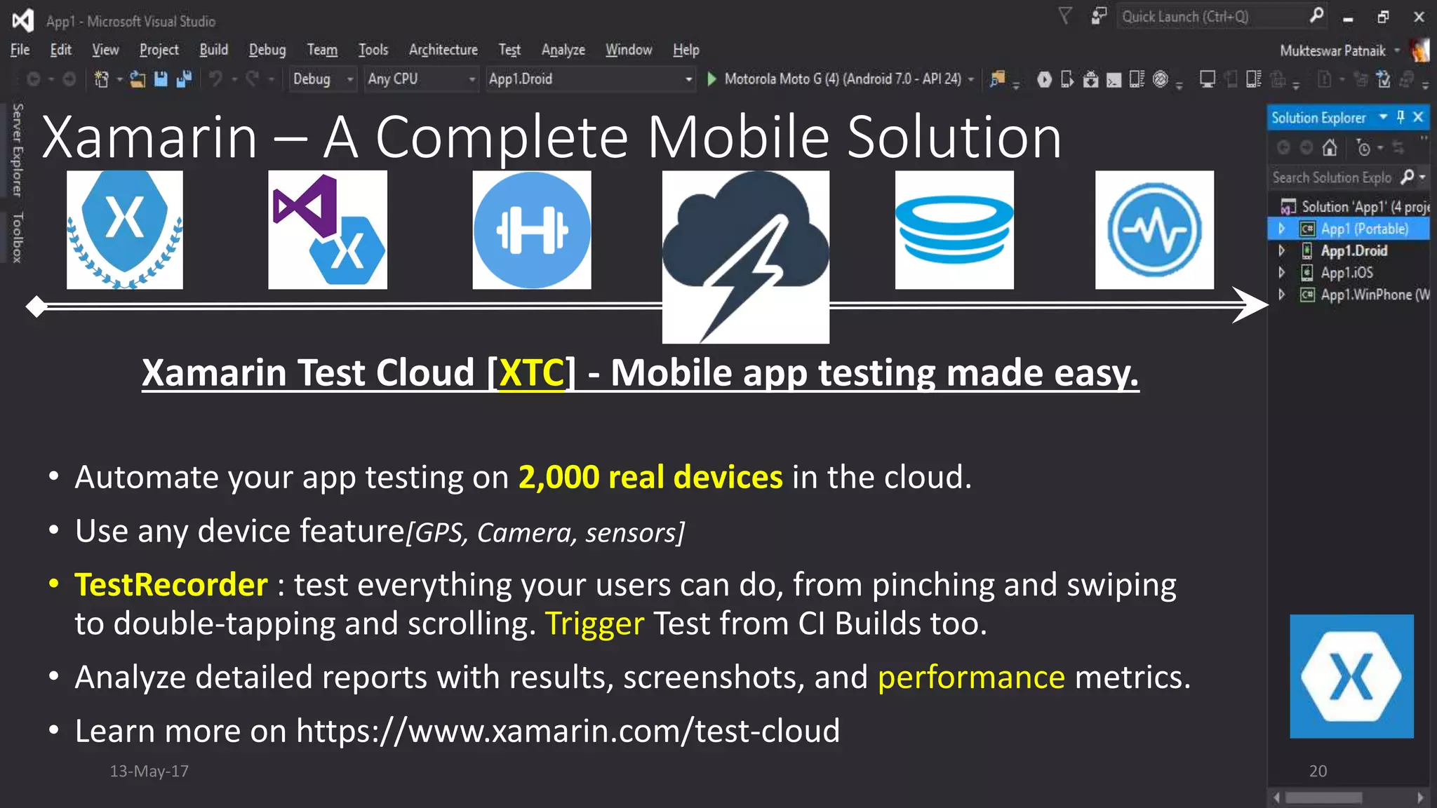 Xamarin – A Complete Mobile Solution
• Automate your app testing on 2,000 real devices in the cloud.
• Use any device feature[GPS, Camera, sensors]
• TestRecorder : test everything your users can do, from pinching and swiping
to double-tapping and scrolling. Trigger Test from CI Builds too.
• Analyze detailed reports with results, screenshots, and performance metrics.
• Learn more on https://www.xamarin.com/test-cloud
Xamarin Test Cloud [XTC] - Mobile app testing made easy.
13-May-17 20
 